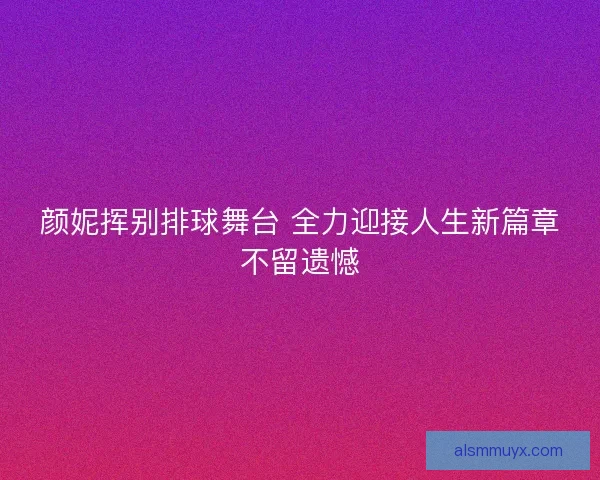 颜妮挥别排球舞台 全力迎接人生新篇章不留遗憾