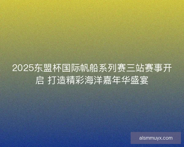 2025东盟杯国际帆船系列赛三站赛事开启 打造精彩海洋嘉年华盛宴