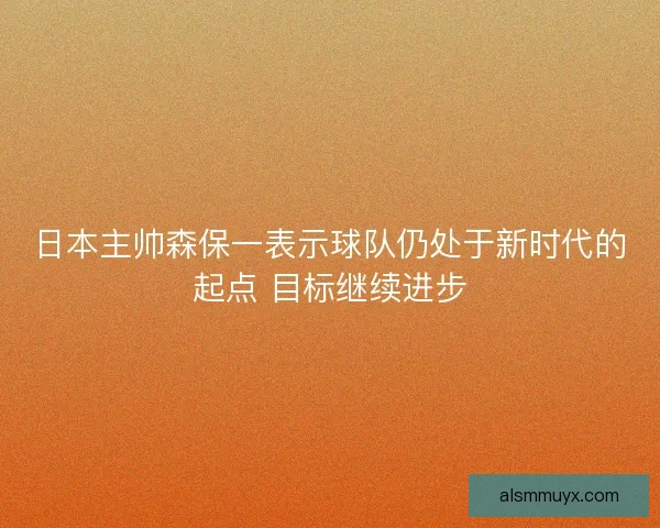 日本主帅森保一表示球队仍处于新时代的起点 目标继续进步