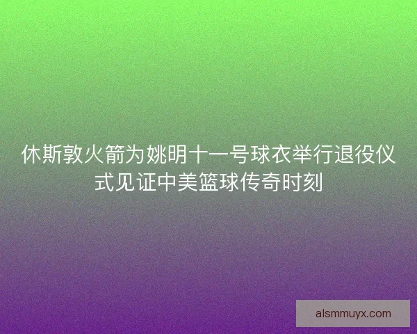 休斯敦火箭为姚明十一号球衣举行退役仪式见证中美篮球传奇时刻